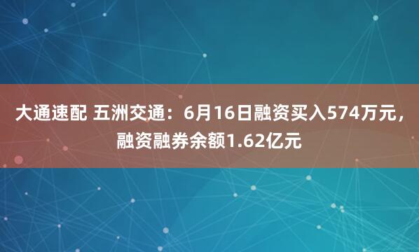 大通速配 五洲交通：6月16日融资买入574万元，融资融券余额1.62亿元