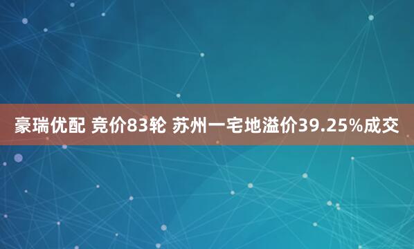 豪瑞优配 竞价83轮 苏州一宅地溢价39.25%成交