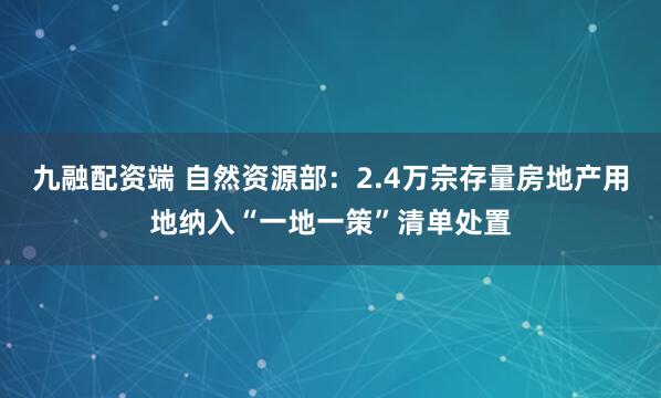 九融配资端 自然资源部：2.4万宗存量房地产用地纳入“一地一策”清单处置