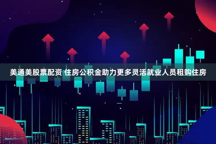 美通美股票配资 住房公积金助力更多灵活就业人员租购住房