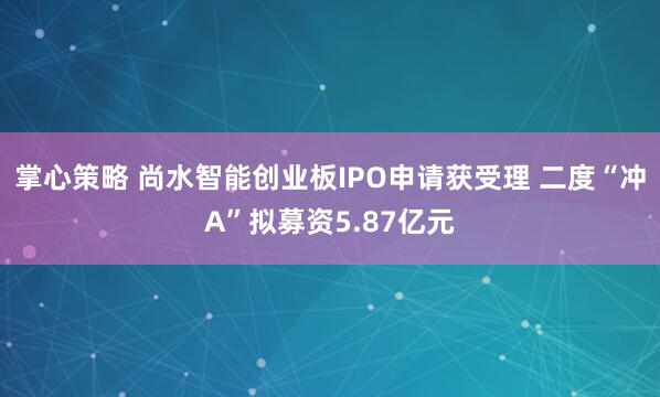 掌心策略 尚水智能创业板IPO申请获受理 二度“冲A”拟募资5.87亿元