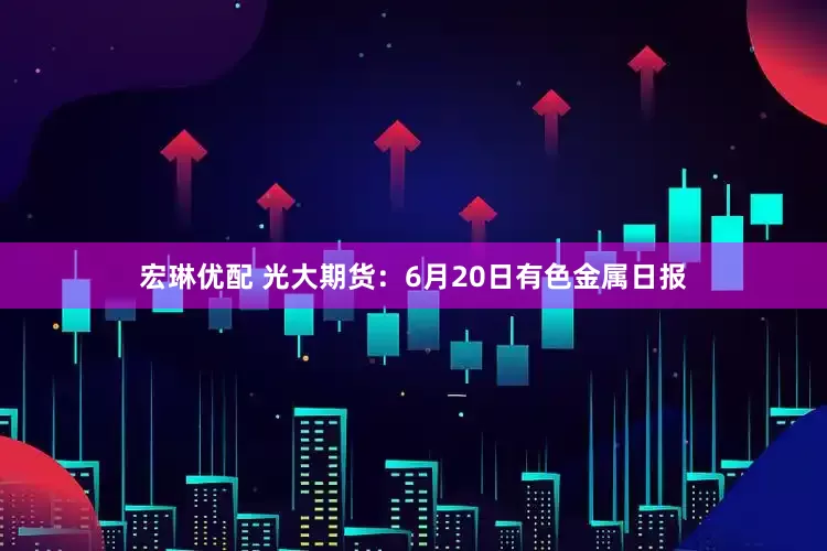 宏琳优配 光大期货：6月20日有色金属日报