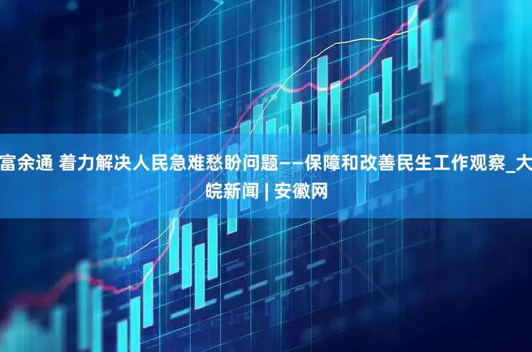 富余通 着力解决人民急难愁盼问题——保障和改善民生工作观察_大皖新闻 | 安徽网