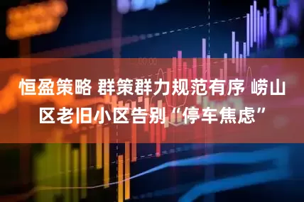 恒盈策略 群策群力规范有序 崂山区老旧小区告别“停车焦虑”