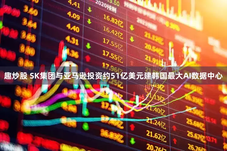 趣炒股 SK集团与亚马逊投资约51亿美元建韩国最大AI数据中心