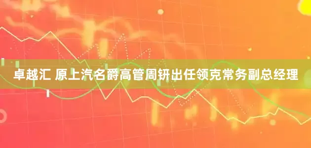 卓越汇 原上汽名爵高管周钘出任领克常务副总经理