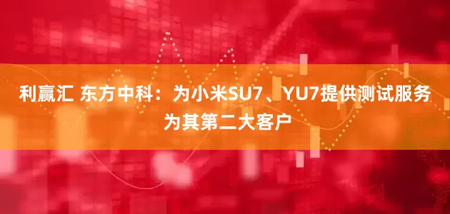 利赢汇 东方中科：为小米SU7、YU7提供测试服务 为其第二大客户