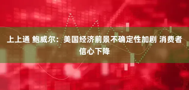 上上通 鲍威尔：美国经济前景不确定性加剧 消费者信心下降