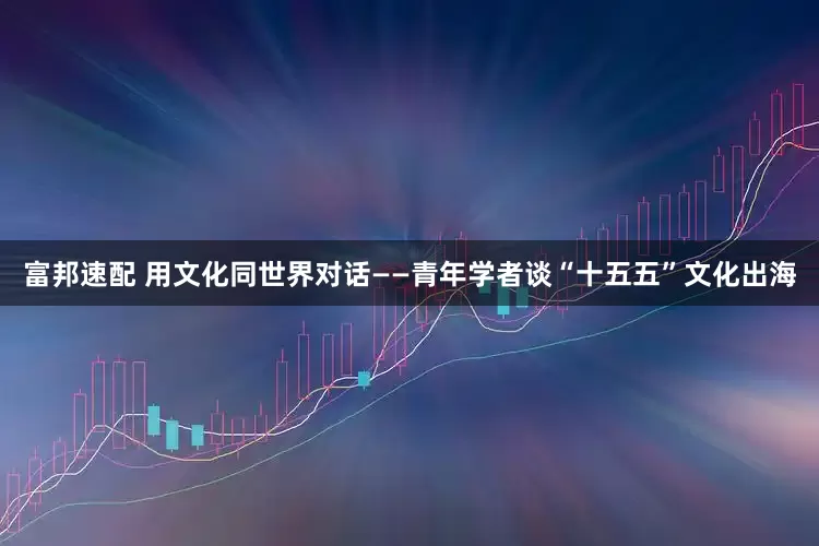 富邦速配 用文化同世界对话——青年学者谈“十五五”文化出海