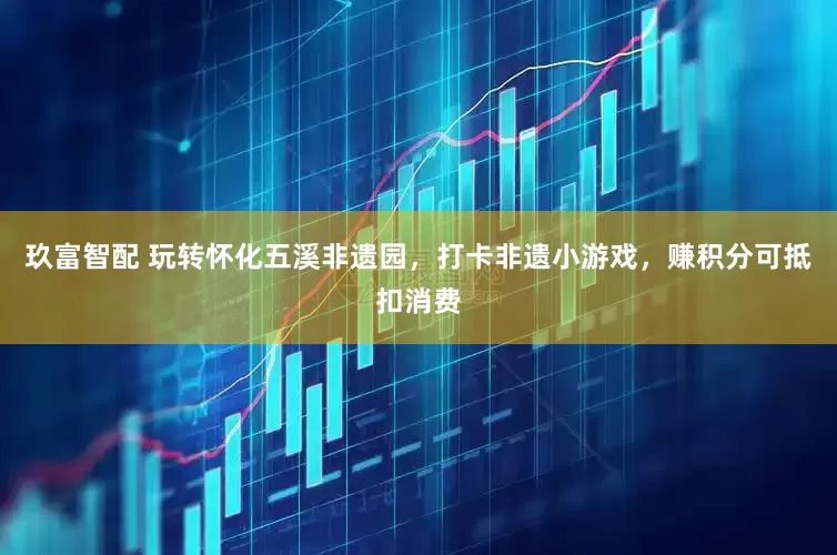 玖富智配 玩转怀化五溪非遗园，打卡非遗小游戏，赚积分可抵扣消费