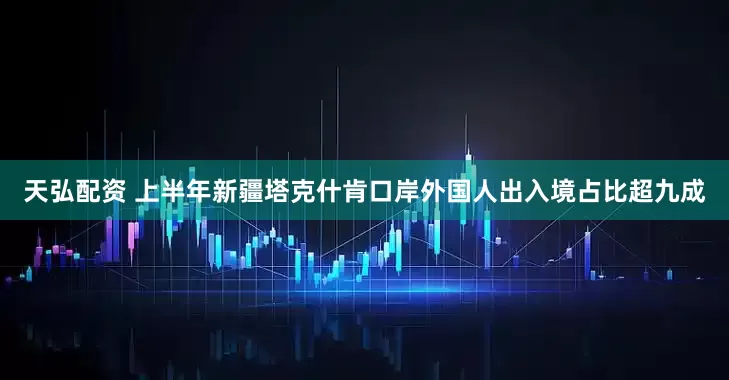 天弘配资 上半年新疆塔克什肯口岸外国人出入境占比超九成