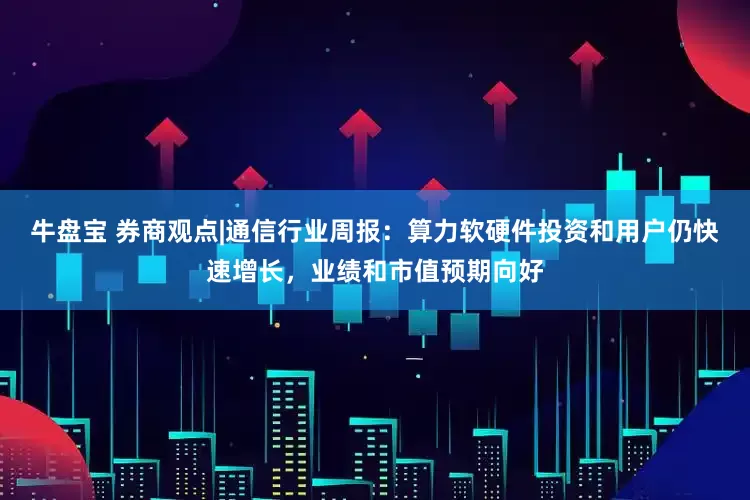 牛盘宝 券商观点|通信行业周报：算力软硬件投资和用户仍快速增长，业绩和市值预期向好