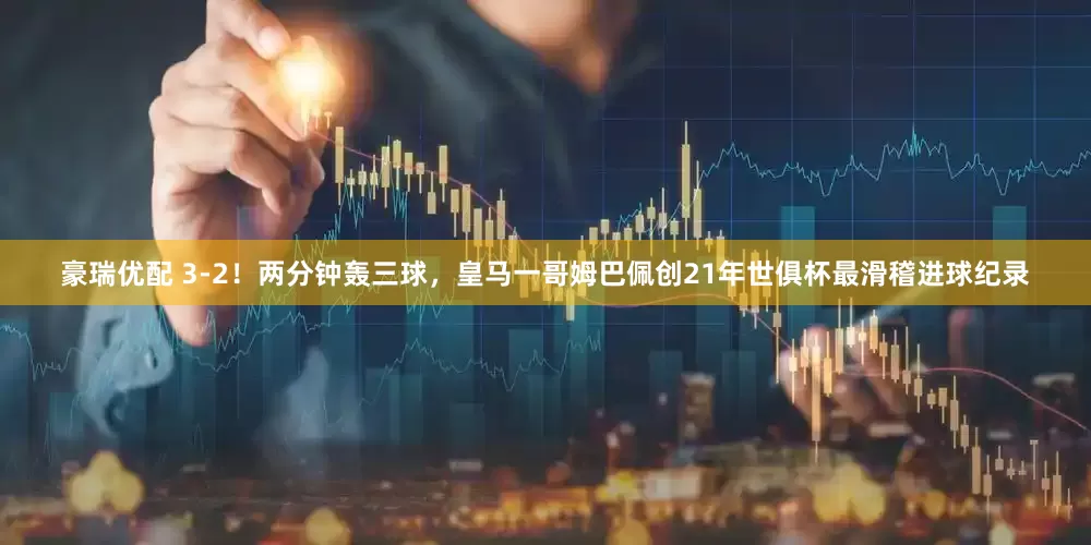 豪瑞优配 3-2！两分钟轰三球，皇马一哥姆巴佩创21年世俱杯最滑稽进球纪录
