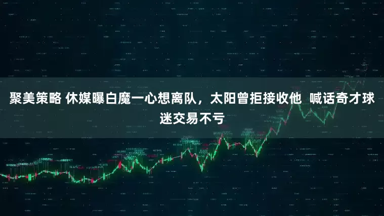 聚美策略 休媒曝白魔一心想离队，太阳曾拒接收他  喊话奇才球迷交易不亏