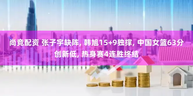 尚竞配资 张子宇缺阵, 韩旭15+9独撑, 中国女篮63分创新低, 热身赛4连胜终结
