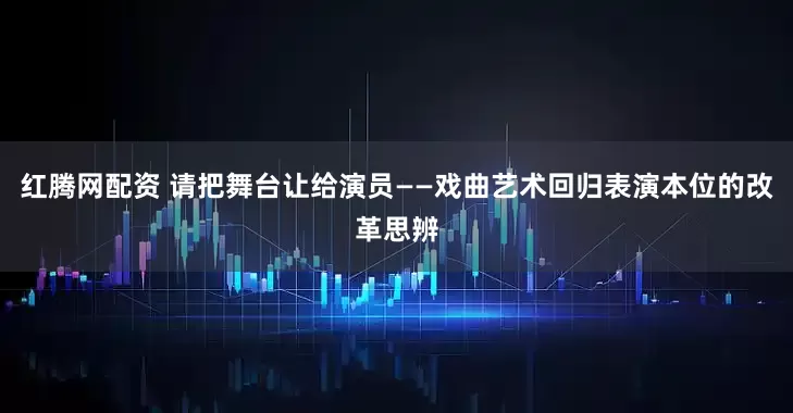 红腾网配资 请把舞台让给演员——戏曲艺术回归表演本位的改革思辨
