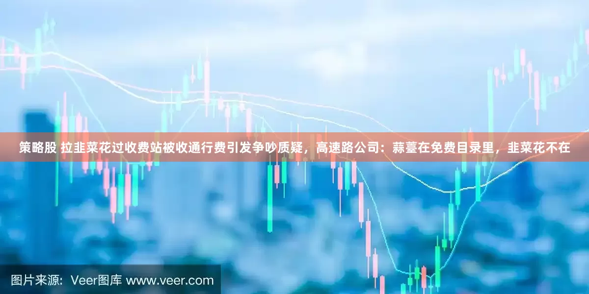 策略股 拉韭菜花过收费站被收通行费引发争吵质疑，高速路公司：蒜薹在免费目录里，韭菜花不在