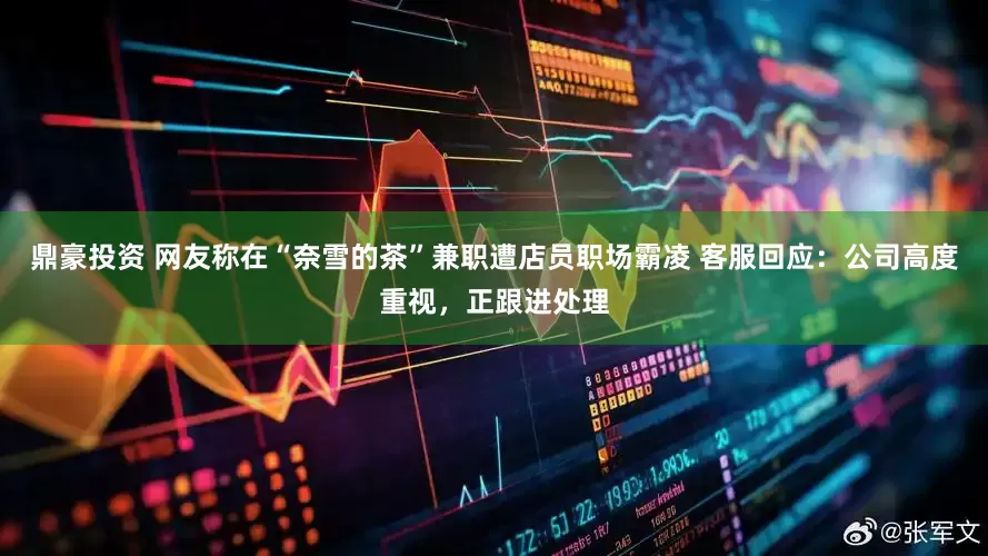 鼎豪投资 网友称在“奈雪的茶”兼职遭店员职场霸凌 客服回应：公司高度重视，正跟进处理