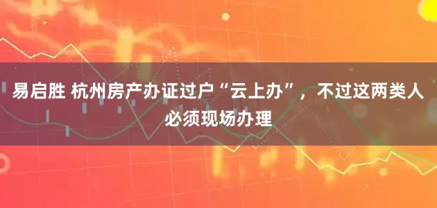 易启胜 杭州房产办证过户“云上办”，不过这两类人必须现场办理