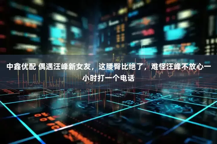 中鑫优配 偶遇汪峰新女友，这腰臀比绝了，难怪汪峰不放心一小时打一个电话