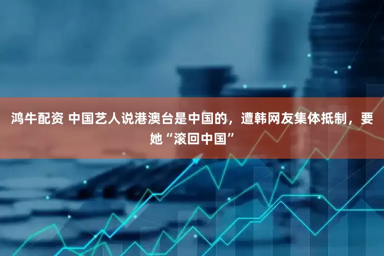 鸿牛配资 中国艺人说港澳台是中国的，遭韩网友集体抵制，要她“滚回中国”