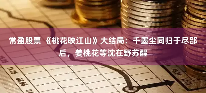 常盈股票 《桃花映江山》大结局：千墨尘同归于尽郘后，姜桃花等沈在野苏醒