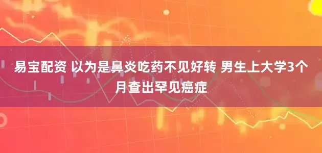 易宝配资 以为是鼻炎吃药不见好转 男生上大学3个月查出罕见癌症
