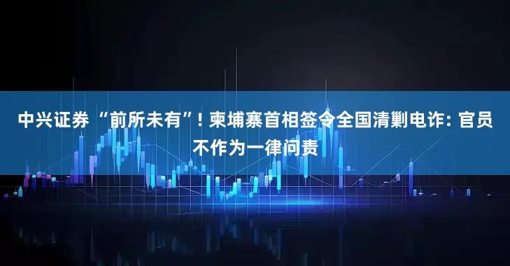 中兴证券 “前所未有”! 柬埔寨首相签令全国清剿电诈: 官员不作为一律问责