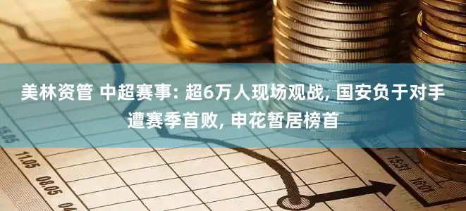 美林资管 中超赛事: 超6万人现场观战, 国安负于对手遭赛季首败, 申花暂居榜首