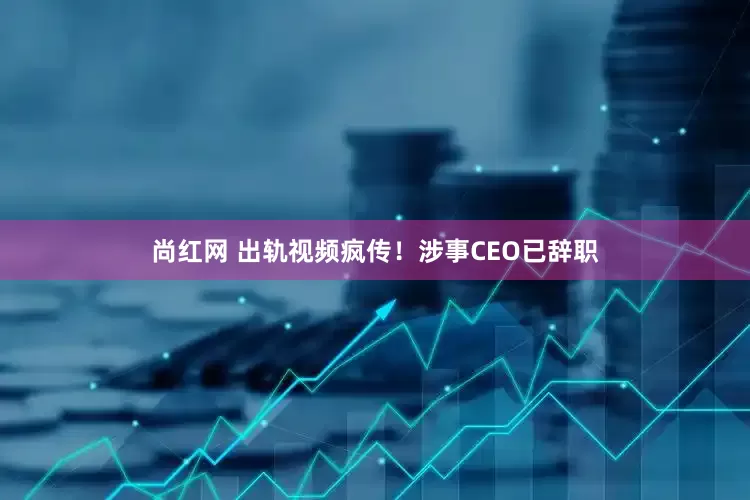 尚红网 出轨视频疯传！涉事CEO已辞职