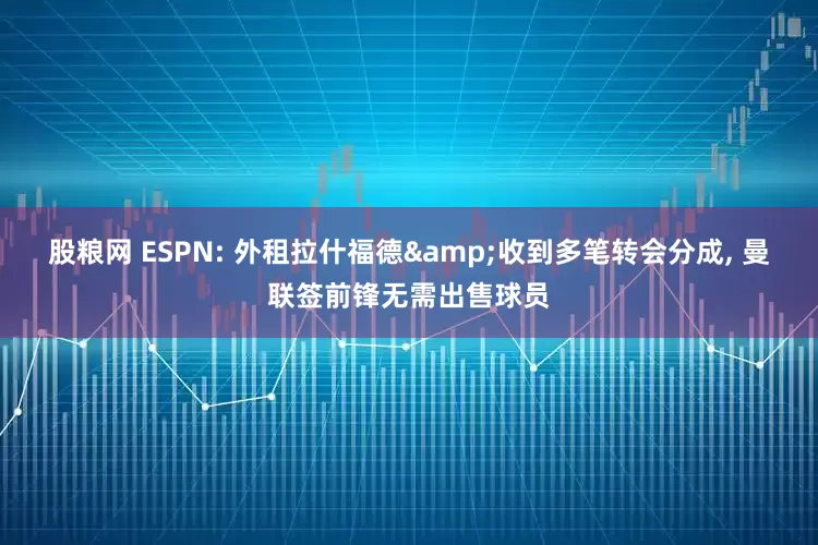 股粮网 ESPN: 外租拉什福德&收到多笔转会分成, 曼联签前锋无需出售球员