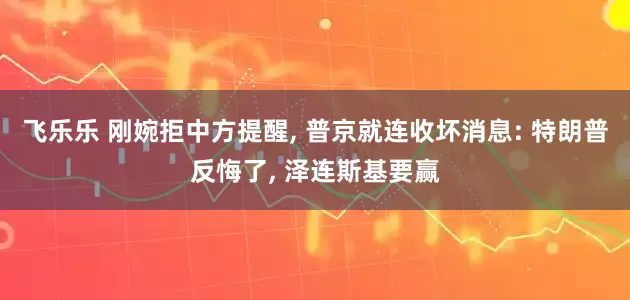 飞乐乐 刚婉拒中方提醒, 普京就连收坏消息: 特朗普反悔了, 泽连斯基要赢