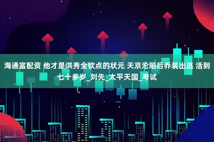 海通富配资 他才是洪秀全钦点的状元 天京沦陷后乔装出逃 活到七十多岁_刘先_太平天国_考试