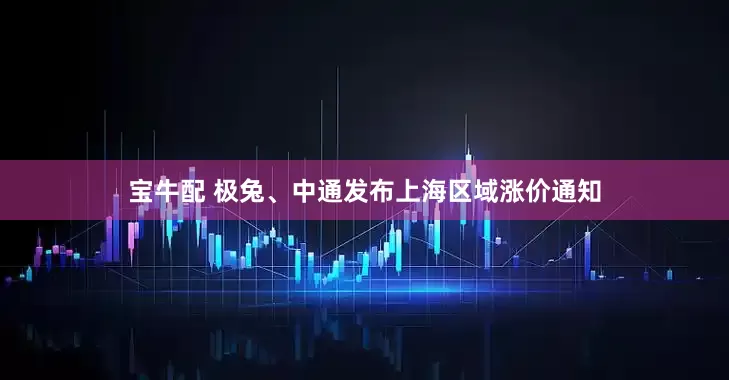 宝牛配 极兔、中通发布上海区域涨价通知