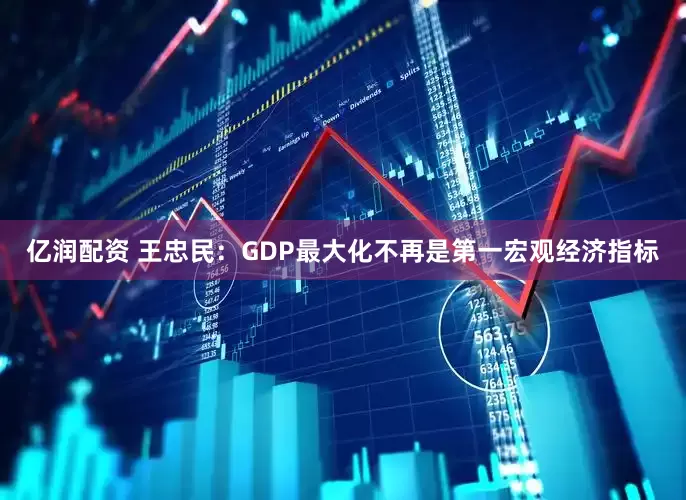 亿润配资 王忠民：GDP最大化不再是第一宏观经济指标