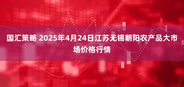 国汇策略 2025年4月24日江苏无锡朝阳农产品大市场价格行情