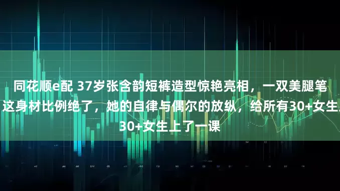同花顺e配 37岁张含韵短裤造型惊艳亮相，一双美腿笔直修长，这身材比例绝了，她的自律与偶尔的放纵，给所有30+女生上了一课