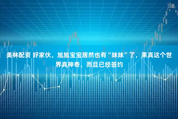 美林配资 好家伙，旭旭宝宝居然也有“妹妹”了，果真这个世界真神奇，而且已经签约