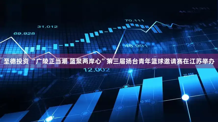 至德投资 “广陵正当潮 篮聚两岸心”第三届扬台青年篮球邀请赛在江苏举办