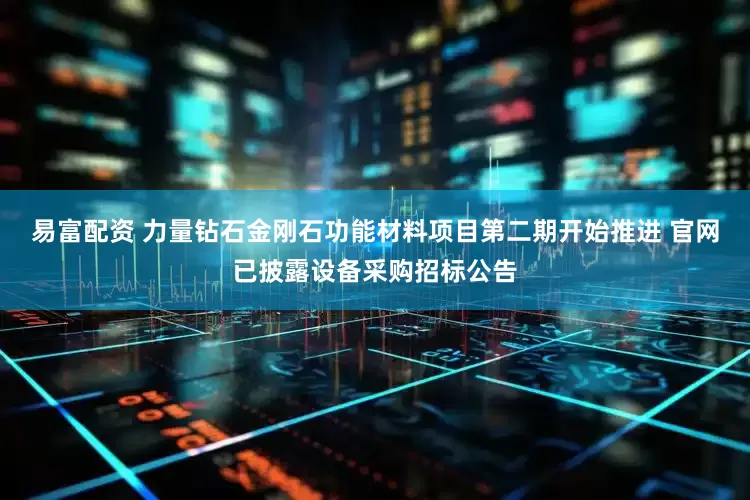 易富配资 力量钻石金刚石功能材料项目第二期开始推进 官网已披露设备采购招标公告
