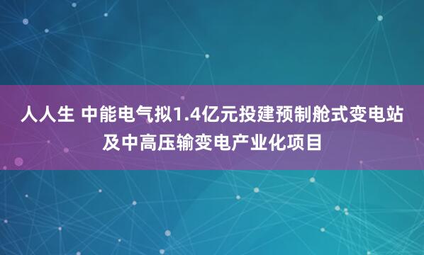 人人生 中能电气拟1.4亿元投建预制舱式变电站及中高压输变电产业化项目