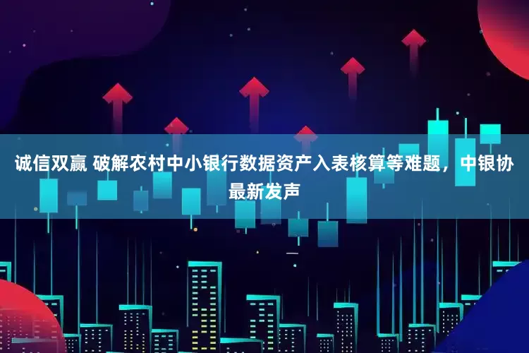 诚信双赢 破解农村中小银行数据资产入表核算等难题，中银协最新发声