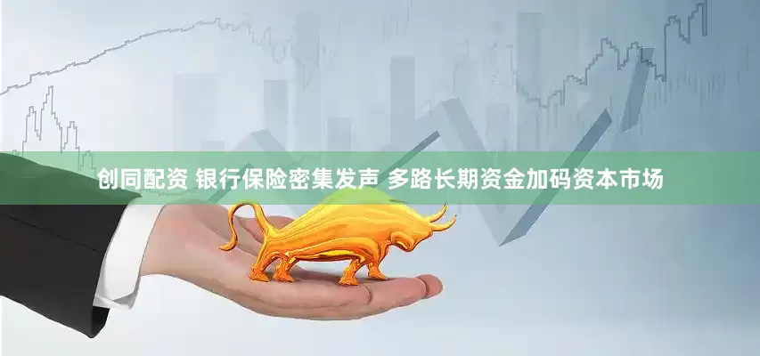 创同配资 银行保险密集发声 多路长期资金加码资本市场