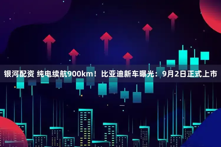 银河配资 纯电续航900km！比亚迪新车曝光：9月2日正式上市