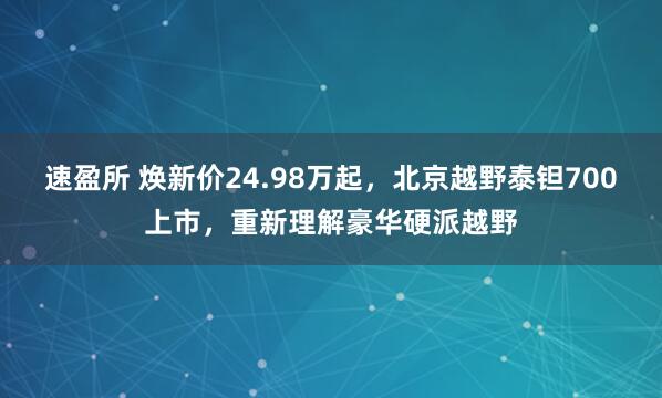 速盈所 焕新价24.98万起，北京越野泰钽700上市，重新理解豪华硬派越野